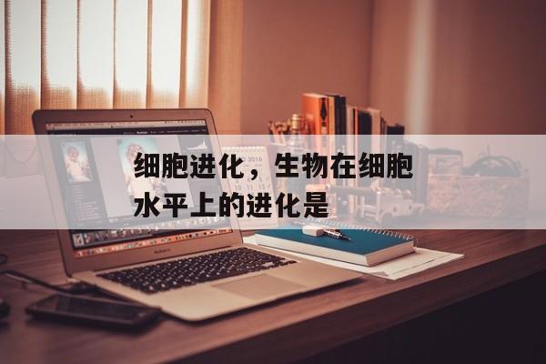 细胞进化，生物在细胞水平上的进化是