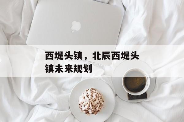 西堤头镇,北辰西堤头镇未来规划