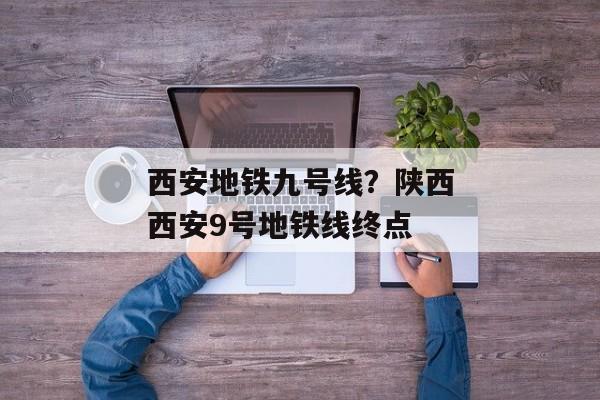 西安地铁九号线？陕西西安9号地铁线终点
