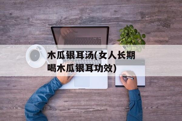 木瓜银耳汤(女人长期喝木瓜银耳功效)