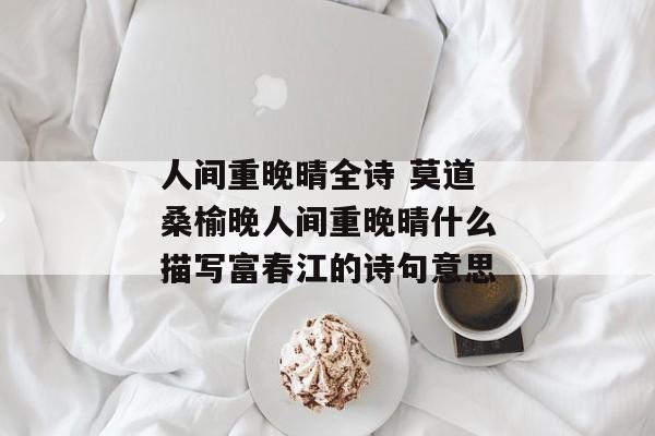 人间重晚晴全诗 莫道桑榆晚人间重晚晴什么描写富春江的诗句意思