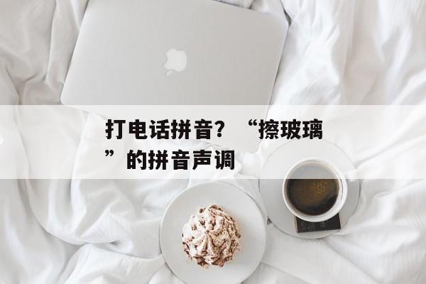 打电话拼音？“擦玻璃”的拼音声调