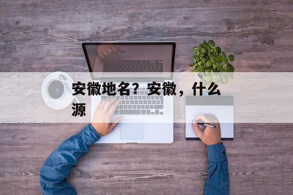 安徽地名？安徽，什么源