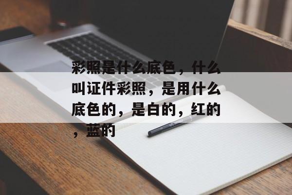 彩照是什么底色，什么叫证件彩照，是用什么底色的，是白的，红的，蓝的