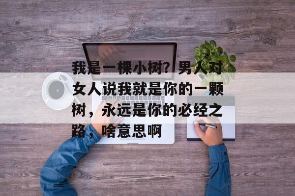 我是一棵小树？男人对女人说我就是你的一颗树，永远是你的必经之路，啥意思啊