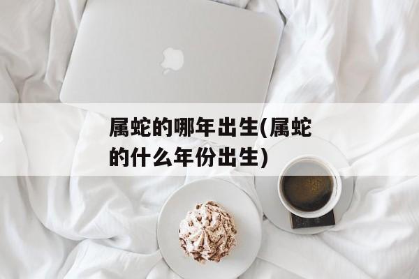 属蛇的哪年出生(属蛇的什么年份出生)