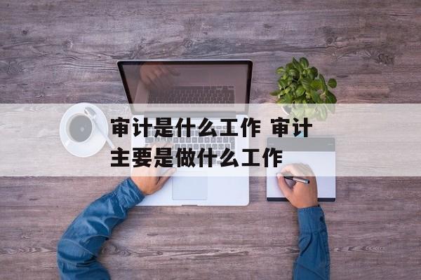 审计是什么工作 审计主要是做什么工作