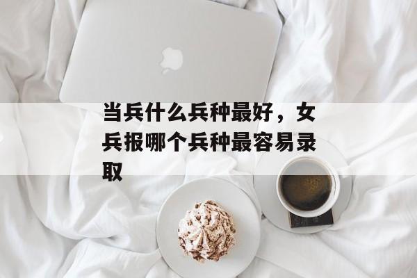 当兵什么兵种最好，女兵报哪个兵种最容易录取