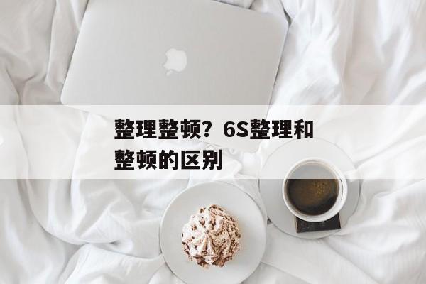 整理整顿？6S整理和整顿的区别