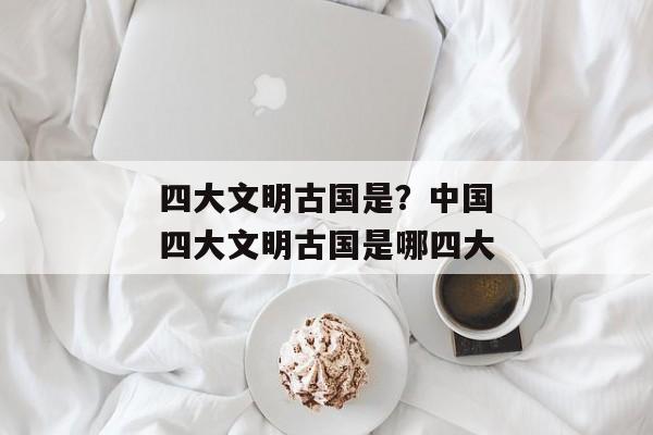 四大文明古国是？中国四大文明古国是哪四大