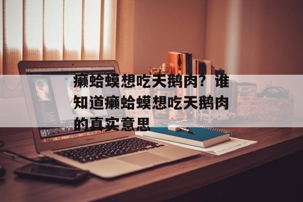 癞蛤蟆想吃天鹅肉？谁知道癞蛤蟆想吃天鹅肉的真实意思