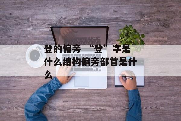 登的偏旁 “登”字是什么结构偏旁部首是什么