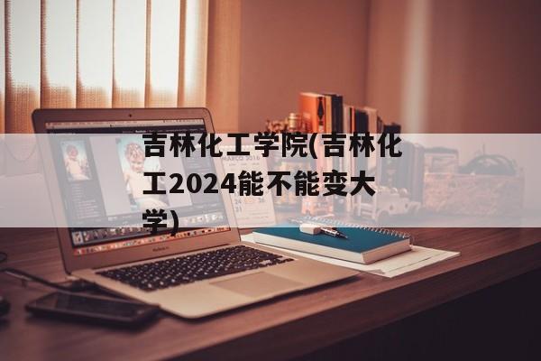 吉林化工学院(吉林化工2024能不能变大学)