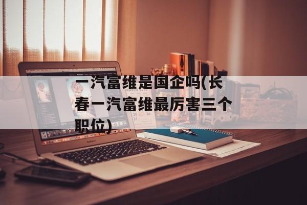 一汽富维是国企吗(长春一汽富维最厉害三个职位)