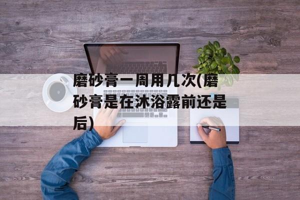 磨砂膏一周用几次(磨砂膏是在沐浴露前还是后)