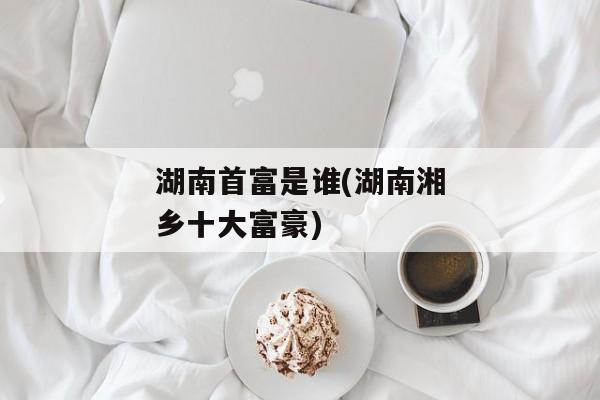 湖南首富是谁(湖南湘乡十大富豪)