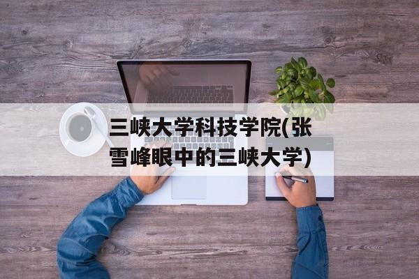 三峡大学科技学院(张雪峰眼中的三峡大学)