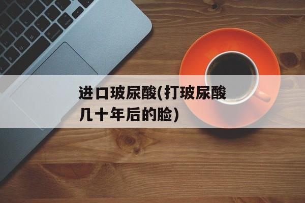 进口玻尿酸(打玻尿酸几十年后的脸)