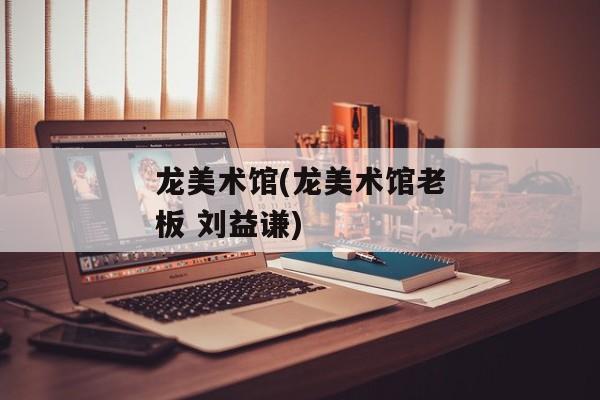 龙美术馆(龙美术馆老板 刘益谦)