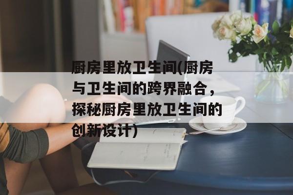 厨房里放卫生间(厨房与卫生间的跨界融合，探秘厨房里放卫生间的创新设计)