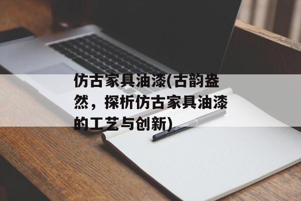 仿古家具油漆(古韵盎然，探析仿古家具油漆的工艺与创新)