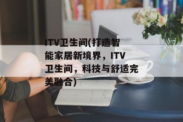 ITV卫生间(打造智能家居新境界，ITV卫生间，科技与舒适完美融合)