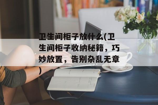 卫生间柜子放什么(卫生间柜子收纳秘籍，巧妙放置，告别杂乱无章)