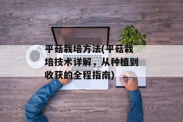 平菇栽培方法(平菇栽培技术详解，从种植到收获的全程指南)