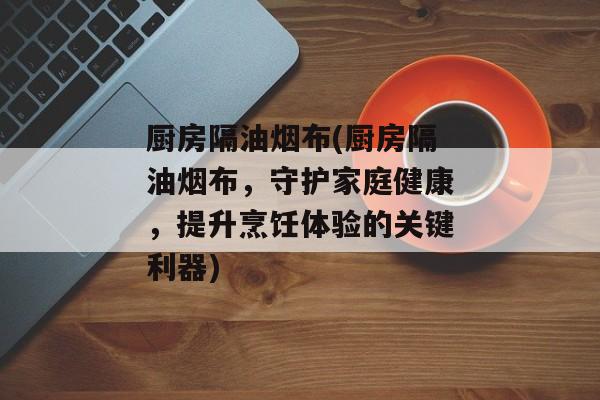 厨房隔油烟布(厨房隔油烟布，守护家庭健康，提升烹饪体验的关键利器)