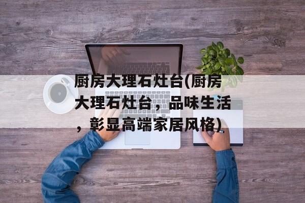 厨房大理石灶台(厨房大理石灶台，品味生活，彰显高端家居风格)