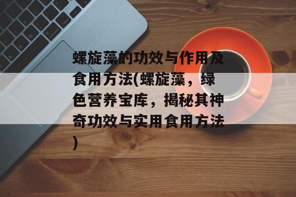 螺旋藻的功效与作用及食用方法(螺旋藻，绿色营养宝库，揭秘其神奇功效与实用食用方法)