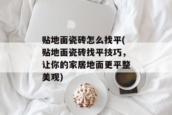 贴地面瓷砖怎么找平(贴地面瓷砖找平技巧，让你的家居地面更平整美观)